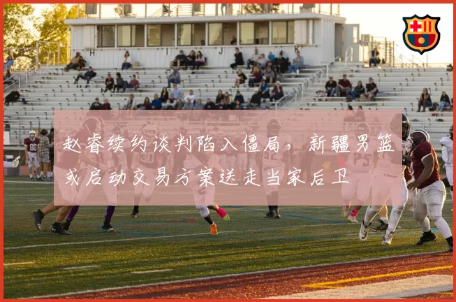 赵睿续约谈判陷入僵局,新疆男篮或启动交易方案送走当家后卫