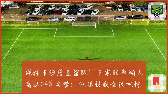 佩林卡盼詹皇留队！下家赔率湖人高达54% 名嘴：他退役我会很吃惊