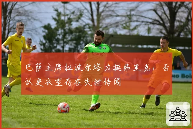 巴萨主席拉波尔塔力挺弗里克,否认更衣室存在失控传闻