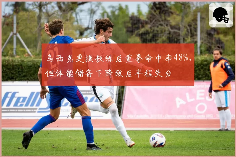 乌西克更换教练后重拳命中率48%，但体能储备下降致后半程失分