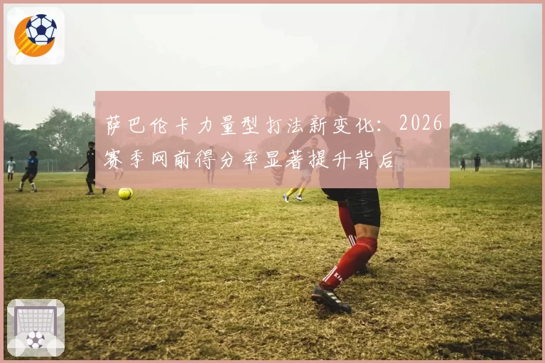 萨巴伦卡力量型打法新变化：2026赛季网前得分率显著提升背后
