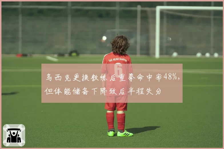 乌西克更换教练后重拳命中率48%，但体能储备下降致后半程失分