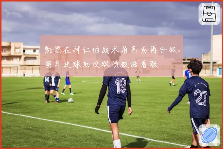 凯恩在拜仁的战术角色或再升级，明年进球助攻双项数据看涨