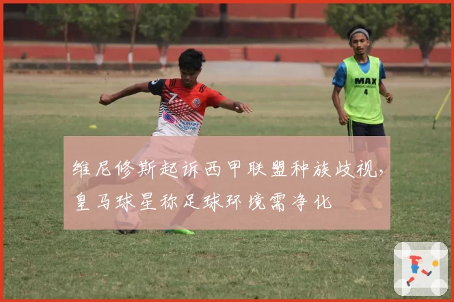 维尼修斯起诉西甲联盟种族歧视,皇马球星称足球环境需净化